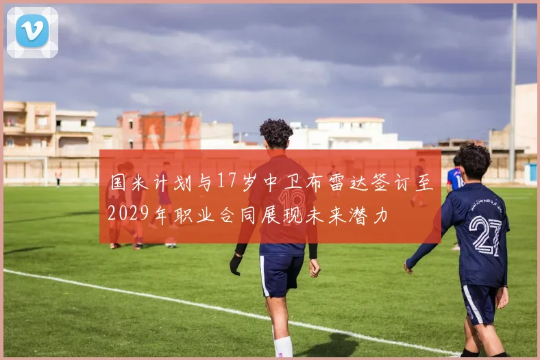 国米计划与17岁中卫布雷达签订至2029年职业合同展现未来潜力