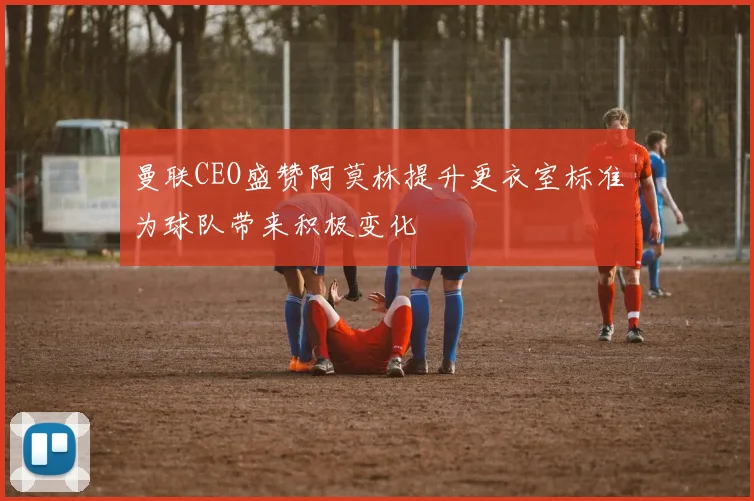 曼联CEO盛赞阿莫林提升更衣室标准为球队带来积极变化
