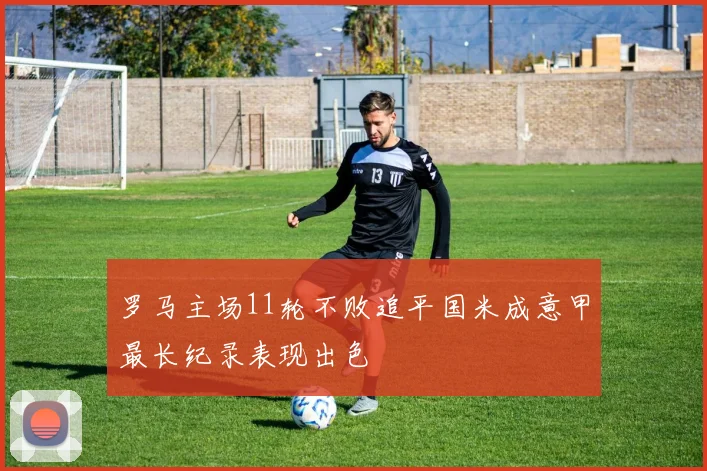 罗马主场11轮不败追平国米成意甲最长纪录表现出色