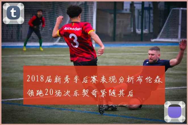 2018届新秀季后赛表现分析布伦森领跑20场次东契奇紧随其后