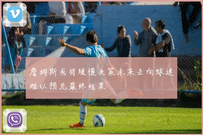 詹姆斯或将缓慢决策未来去向球迷难以预见最终结果