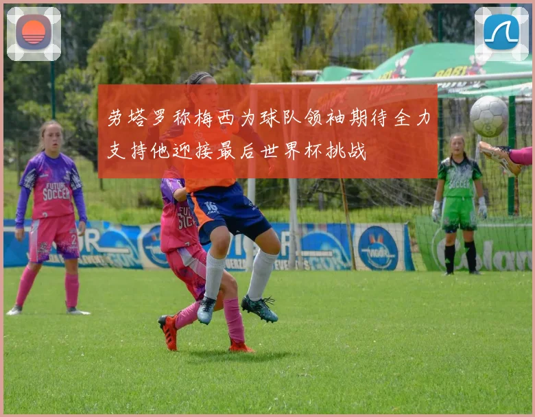 劳塔罗称梅西为球队领袖期待全力支持他迎接最后世界杯挑战