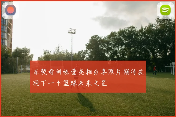 东契奇训练营亮相分享照片期待发现下一个篮球未来之星