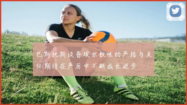 巴斯托斯谈普埃尔教练的严格与关怀期待在严厉中不断成长进步