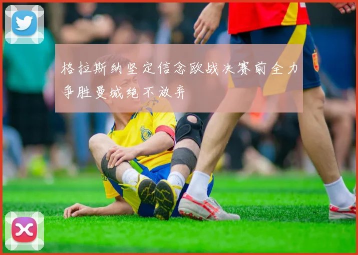 格拉斯纳坚定信念欧战决赛前全力争胜曼城绝不放弃