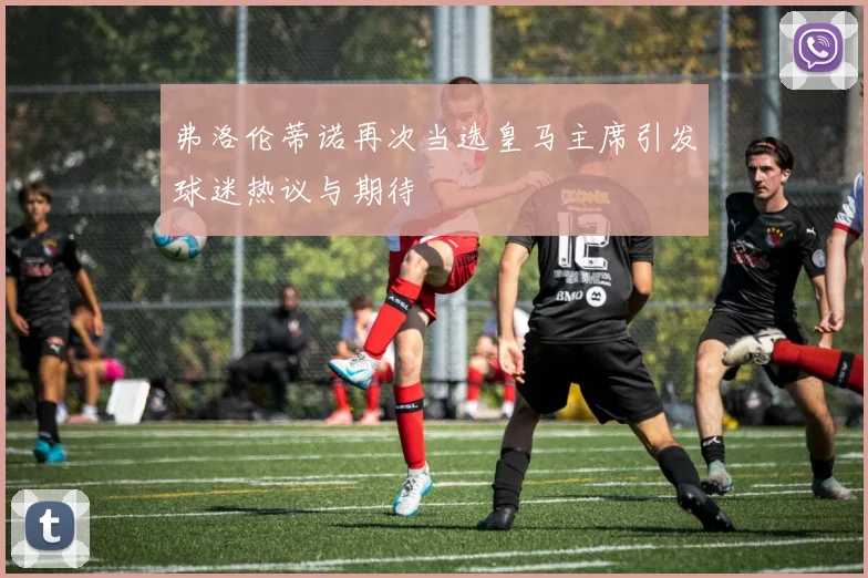 弗洛伦蒂诺再次当选皇马主席引发球迷热议与期待