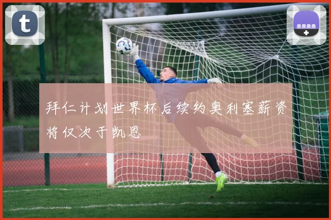 拜仁计划世界杯后续约奥利塞薪资将仅次于凯恩